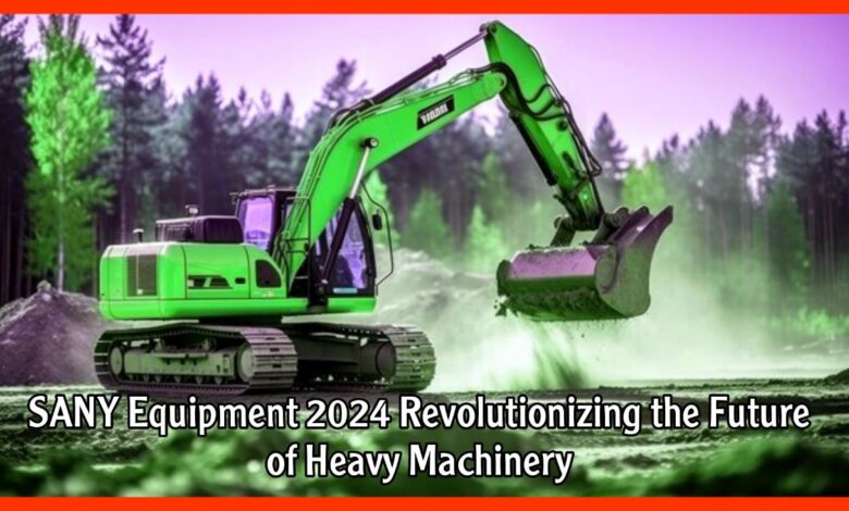 SANY Equipment 2024 Revolutionizing the Future of Heavy Machinery